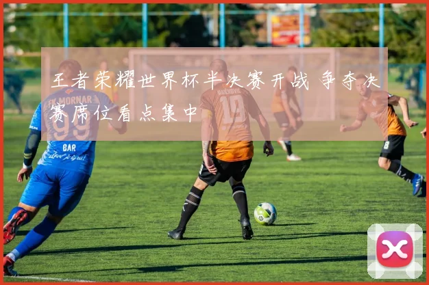 王者荣耀世界杯半决赛开战 争夺决赛席位看点集中