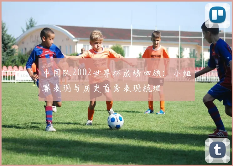 中国队2002世界杯成绩回顾：小组赛表现与历史首秀表现梳理