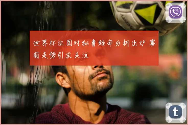 世界杯法国对秘鲁赔率分析出炉 赛前走势引发关注