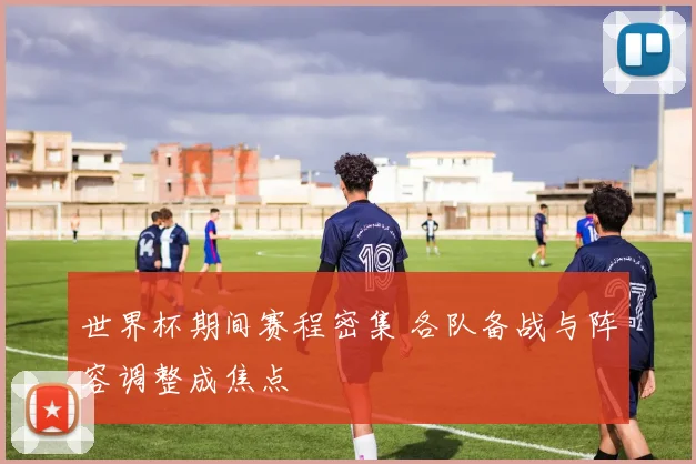 世界杯期间赛程密集 各队备战与阵容调整成焦点