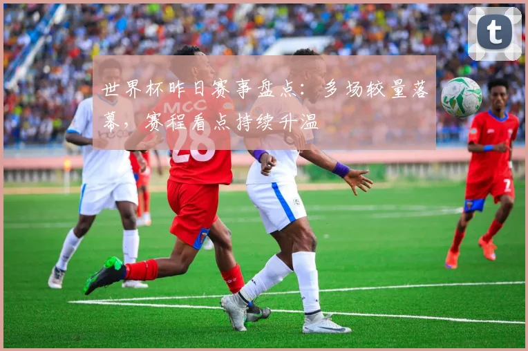 世界杯昨日赛事盘点:多场较量落幕,赛程看点持续升温